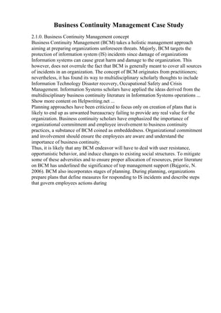 Business Continuity Management Case Study
2.1.0. Business Continuity Management concept
Business Continuity Management (BCM) takes a holistic management approach
aiming at preparing organizations unforeseen threats. Majorly, BCM targets the
protection of information system (IS) incidents since damage of organizations
Information systems can cause great harm and damage to the organization. This
however, does not overrule the fact that BCM is generally meant to cover all sources
of incidents in an organization. The concept of BCM originates from practitioners;
nevertheless, it has found its way to multidisciplinary scholarly thoughts to include
Information Technology Disaster recovery, Occupational Safety and Crisis
Management. Information Systems scholars have applied the ideas derived from the
multidisciplinary business continuity literature in Information Systems operations ...
Show more content on Helpwriting.net ...
Planning approaches have been criticized to focus only on creation of plans that is
likely to end up as unwanted bureaucracy failing to provide any real value for the
organization. Business continuity scholars have emphasized the importance of
organizational commitment and employee involvement to business continuity
practices, a substance of BCM coined as embeddedness. Organizational commitment
and involvement should ensure the employees are aware and understand the
importance of business continuity.
Thus, it is likely that any BCM endeavor will have to deal with user resistance,
opportunistic behavior, and induce changes to existing social structures. To mitigate
some of these adversities and to ensure proper allocation of resources, prior literature
on BCM has underlined the significance of top management support (Bajgoric, N.
2006). BCM also incorporates stages of planning. During planning, organizations
prepare plans that define measures for responding to IS incidents and describe steps
that govern employees actions during
 