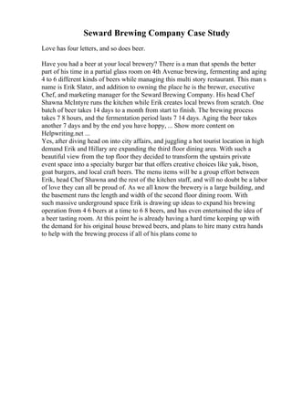 Seward Brewing Company Case Study
Love has four letters, and so does beer.
Have you had a beer at your local brewery? There is a man that spends the better
part of his time in a partial glass room on 4th Avenue brewing, fermenting and aging
4 to 6 different kinds of beers while managing this multi story restaurant. This man s
name is Erik Slater, and addition to owning the place he is the brewer, executive
Chef, and marketing manager for the Seward Brewing Company. His head Chef
Shawna McIntyre runs the kitchen while Erik creates local brews from scratch. One
batch of beer takes 14 days to a month from start to finish. The brewing process
takes 7 8 hours, and the fermentation period lasts 7 14 days. Aging the beer takes
another 7 days and by the end you have hoppy, ... Show more content on
Helpwriting.net ...
Yes, after diving head on into city affairs, and juggling a hot tourist location in high
demand Erik and Hillary are expanding the third floor dining area. With such a
beautiful view from the top floor they decided to transform the upstairs private
event space into a specialty burger bar that offers creative choices like yak, bison,
goat burgers, and local craft beers. The menu items will be a group effort between
Erik, head Chef Shawna and the rest of the kitchen staff, and will no doubt be a labor
of love they can all be proud of. As we all know the brewery is a large building, and
the basement runs the length and width of the second floor dining room. With
such massive underground space Erik is drawing up ideas to expand his brewing
operation from 4 6 beers at a time to 6 8 beers, and has even entertained the idea of
a beer tasting room. At this point he is already having a hard time keeping up with
the demand for his original house brewed beers, and plans to hire many extra hands
to help with the brewing process if all of his plans come to
 