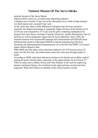 National Mission Of The Sarva Siksha
national mission of the Sarva Siksha
Abhiyan (SSA), however, revealed some dispiriting statistics:
A dropout rate of nearly 53 per cent at the elementary level, while at thep rimaryle
vel, thed ropoutr atei s around3 4 per cent.
At the same time, there is little difference in dropout rates for boys and girls;
ironically the dropout percentage is marginally higher for boys at the primary level
(35.85 per cent compared to 33.72 per cent for girls). Enduring explanations for
dropout rates have been a shortage of quality instructors, teacher absenteeism, lack of
facilities as well as inadequate supervision by local authorities. Since 1994, the
National Institute forE ducationaPl lanninga ndA dministration (sN IEPA)D istrict
InformationS ystemf or Education( DISE)h as beenm onitoring thee ffectivea
llocationa ndi mplementationof programmessu ch as the SSA and DPEP. In its latest
report, District Report Cards
2004, DISE provides data on key education indicators for 539 districts across 25
states; for the first time, the north eastern states have also been brought under its
ambit.
According to DISE, education indicators continue to be dismal across Bihar, ranked
among the poorer literate states, especially at the upper primary level (Classes VI
VIII). In states such as Bihar, Orissa and Uttar Pradesh, in the rush for improving
primary enrolment figures, the enrolment in the upper primary sections has been
neglected. While this reflects an inability of the school system to retain
 