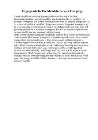 Propaganda In The Mondale-Ferraro Campaign
America is affected everyday by propaganda more than any of us think.
Presidential candidates use propaganda as a political stance to get people to vote
for them. Propaganda was used to influence people from all different backgrounds to
be in favor of a political candidate. Advertisements are a big part of propaganda, we
all see it everyday even if we don t notice it. I would personally use plain folks and
glittering generalities as a form of propaganda. I would use these strategies because
they are an effective way to connect with the voters.
In the Mondale Ferraro campaign, the strategy used for these buttons are testimonials
/endorsements. This form of propaganda is an endorsement because retirees, united
paperworkers international union, ... Show more content on Helpwriting.net ...
It made a negative look for Bush, Clinton, and Dukakis by saying only the negative
sides of their campaigns about other people. Evidence of how they were using these
strategies are when Bill Clinton said, Then he gave us the second biggest tax
increase in American history. and George Bush said, And now he wants to be our
Commander in Chief. America can t afford that. This strategy is informative by
telling us what the other did wrong, but they should also have a positive side of the
story. The strategy would be effective because it s letting us know what our future
president could be
 