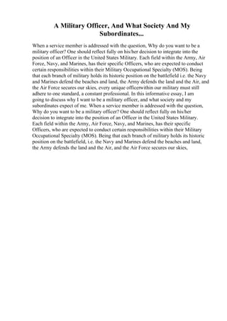 A Military Officer, And What Society And My
Subordinates...
When a service member is addressed with the question, Why do you want to be a
military officer? One should reflect fully on his/her decision to integrate into the
position of an Officer in the United States Military. Each field within the Army, Air
Force, Navy, and Marines, has their specific Officers, who are expected to conduct
certain responsibilities within their Military Occupational Specialty (MOS). Being
that each branch of military holds its historic position on the battlefield i.e. the Navy
and Marines defend the beaches and land, the Army defends the land and the Air, and
the Air Force secures our skies, every unique officerwithin our military must still
adhere to one standard, a constant professional. In this informative essay, I am
going to discuss why I want to be a military officer, and what society and my
subordinates expect of me. When a service member is addressed with the question,
Why do you want to be a military officer? One should reflect fully on his/her
decision to integrate into the position of an Officer in the United States Military.
Each field within the Army, Air Force, Navy, and Marines, has their specific
Officers, who are expected to conduct certain responsibilities within their Military
Occupational Specialty (MOS). Being that each branch of military holds its historic
position on the battlefield, i.e. the Navy and Marines defend the beaches and land,
the Army defends the land and the Air, and the Air Force secures our skies,
 