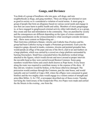 Gangs, and Deviance
You think of a group of hoodlums who tote guns, sell drugs, and ruin
neighborhoods as thugs, and gang members. These are things not tolerated or seen
as good in society so it s considered a violation of social norms. A street gang is
group of people that form an allegiance based on various social needs and engage in
acts that can cause harm to public health and safety. Members of street gangsengage
in, or have engaged in gangfocused criminal activity either individually or as a group,
they create and fear and intimidation in the community. They are punished by society
and the consequences are different depending on the types of crimes committed.
Societies punishments on the crimecommitted is what sociologist consider deviance;
and... Show more content on Helpwriting.net ...
Their festivities exhibited a blatant, vitriolic anti Catholic bias (Fawkes and his
group had been Catholics trying to topple a Protestant government). Each year the
respective gangs, dressed in masks, costumes, tricorns and pointed grenadier hats,
would parade an effigy of the pope and one of the Devil, clad in tar and feathers on
a large platform, which was carried by a crowd on a large platform surrounded by
burning firecrackers. Small boys concealed below the platforms worked strings
attached to the figures, which would elevate and move around at proper intervals
the movable head as they were carried toward Boston Common. Some gang
members would blow horns and conch shells known as Pope horns. Every house
along the route was required to contribute money to the expense of the show . If
they did not, windows would be broken, or the house otherwise damaged. The
procession would continue through the Common, past the state house, and would
typically end on Cornhill or Copp s Hill, where the effigies were consumed in giant
bonfires and the two mighty clans would engage in a violent contest of strength and
arms (Ben Miller, 1). In 1745, a newspaper described one of these events: Tuesday
last being the Anniversary of the Gunpowder Plot, two Popes were made and carried
tho the Streets in the evening , one from the
 