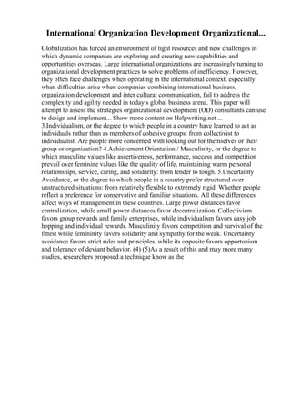 International Organization Development Organizational...
Globalization has forced an environment of tight resources and new challenges in
which dynamic companies are exploring and creating new capabilities and
opportunities overseas. Large international organizations are increasingly turning to
organizational development practices to solve problems of inefficiency. However,
they often face challenges when operating in the international context, especially
when difficulties arise when companies combining international business,
organization development and inter cultural communication, fail to address the
complexity and agility needed in today s global business arena. This paper will
attempt to assess the strategies organizational development (OD) consultants can use
to design and implement... Show more content on Helpwriting.net ...
3.Individualism, or the degree to which people in a country have learned to act as
individuals rather than as members of cohesive groups: from collectivist to
individualist. Are people more concerned with looking out for themselves or their
group or organization? 4.Achievement Orientation / Masculinity, or the degree to
which masculine values like assertiveness, performance, success and competition
prevail over feminine values like the quality of life, maintaining warm personal
relationships, service, caring, and solidarity: from tender to tough. 5.Uncertainty
Avoidance, or the degree to which people in a country prefer structured over
unstructured situations: from relatively flexible to extremely rigid. Whether people
reflect a preference for conservative and familiar situations. All these differences
affect ways of management in these countries. Large power distances favor
centralization, while small power distances favor decentralization. Collectivism
favors group rewards and family enterprises, while individualism favors easy job
hopping and individual rewards. Masculinity favors competition and survival of the
fittest while femininity favors solidarity and sympathy for the weak. Uncertainty
avoidance favors strict rules and principles, while its opposite favors opportunism
and tolerance of deviant behavior. (4) (5)As a result of this and may more many
studies, researchers proposed a technique know as the
 