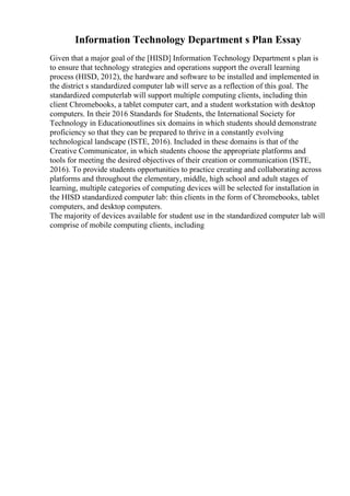 Information Technology Department s Plan Essay
Given that a major goal of the [HISD] Information Technology Department s plan is
to ensure that technology strategies and operations support the overall learning
process (HISD, 2012), the hardware and software to be installed and implemented in
the district s standardized computer lab will serve as a reflection of this goal. The
standardized computerlab will support multiple computing clients, including thin
client Chromebooks, a tablet computer cart, and a student workstation with desktop
computers. In their 2016 Standards for Students, the International Society for
Technology in Educationoutlines six domains in which students should demonstrate
proficiency so that they can be prepared to thrive in a constantly evolving
technological landscape (ISTE, 2016). Included in these domains is that of the
Creative Communicator, in which students choose the appropriate platforms and
tools for meeting the desired objectives of their creation or communication (ISTE,
2016). To provide students opportunities to practice creating and collaborating across
platforms and throughout the elementary, middle, high school and adult stages of
learning, multiple categories of computing devices will be selected for installation in
the HISD standardized computer lab: thin clients in the form of Chromebooks, tablet
computers, and desktop computers.
The majority of devices available for student use in the standardized computer lab will
comprise of mobile computing clients, including
 