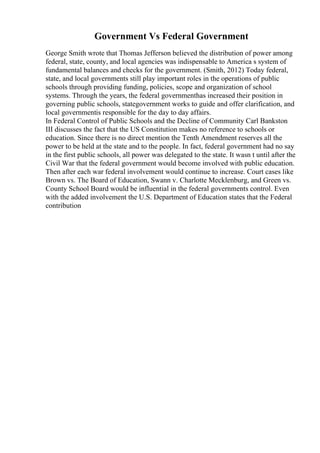 Government Vs Federal Government
George Smith wrote that Thomas Jefferson believed the distribution of power among
federal, state, county, and local agencies was indispensable to America s system of
fundamental balances and checks for the government. (Smith, 2012) Today federal,
state, and local governments still play important roles in the operations of public
schools through providing funding, policies, scope and organization of school
systems. Through the years, the federal governmenthas increased their position in
governing public schools, stategovernment works to guide and offer clarification, and
local governmentis responsible for the day to day affairs.
In Federal Control of Public Schools and the Decline of Community Carl Bankston
III discusses the fact that the US Constitution makes no reference to schools or
education. Since there is no direct mention the Tenth Amendment reserves all the
power to be held at the state and to the people. In fact, federal government had no say
in the first public schools, all power was delegated to the state. It wasn t until after the
Civil War that the federal government would become involved with public education.
Then after each war federal involvement would continue to increase. Court cases like
Brown vs. The Board of Education, Swann v. Charlotte Mecklenburg, and Green vs.
County School Board would be influential in the federal governments control. Even
with the added involvement the U.S. Department of Education states that the Federal
contribution
 