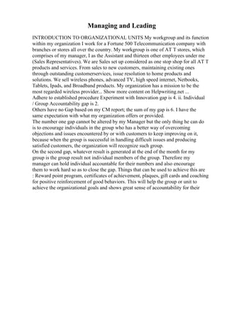 Managing and Leading
INTRODUCTION TO ORGANIZATIONAL UNITS My workgroup and its function
within my organization I work for a Fortune 500 Telecommunication company with
branches or stores all over the country. My workgroup is one of AT T stores, which
comprises of my manager, I as the Assistant and thirteen other employees under me
(Sales Representatives). We are Sales set up considered as one stop shop for all AT T
products and services. From sales to new customers, maintaining existing ones
through outstanding customerservices, issue resolution to home products and
solutions. We sell wireless phones, advanced TV, high speed internet, Netbooks,
Tablets, Ipads, and Broadband products. My organization has a mission to be the
most regarded wireless provider... Show more content on Helpwriting.net ...
Adhere to established procedure Experiment with Innovation gap is 4. ii. Individual
/ Group Accountability gap is 2.
Others have no Gap based on my CM report; the sum of my gap is 6. I have the
same expectation with what my organization offers or provided.
The number one gap cannot be altered by my Manager but the only thing he can do
is to encourage individuals in the group who has a better way of overcoming
objections and issues encountered by or with customers to keep improving on it,
because when the group is successful in handling difficult issues and producing
satisfied customers, the organization will recognize such group.
On the second gap, whatever result is generated at the end of the month for my
group is the group result not individual members of the group. Therefore my
manager can hold individual accountable for their numbers and also encourage
them to work hard so as to close the gap. Things that can be used to achieve this are
: Reward point program, certificates of achievement, plaques, gift cards and coaching
for positive reinforcement of good behaviors. This will help the group or unit to
achieve the organizational goals and shows great sense of accountability for their
 