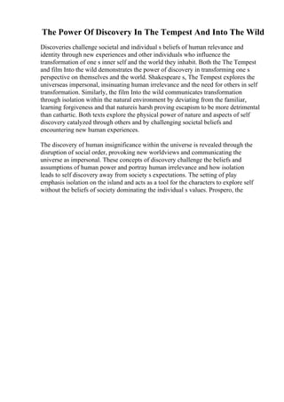 The Power Of Discovery In The Tempest And Into The Wild
Discoveries challenge societal and individual s beliefs of human relevance and
identity through new experiences and other individuals who influence the
transformation of one s inner self and the world they inhabit. Both the The Tempest
and film Into the wild demonstrates the power of discovery in transforming one s
perspective on themselves and the world. Shakespeare s, The Tempest explores the
universeas impersonal, insinuating human irrelevance and the need for others in self
transformation. Similarly, the film Into the wild communicates transformation
through isolation within the natural environment by deviating from the familiar,
learning forgiveness and that natureis harsh proving escapism to be more detrimental
than cathartic. Both texts explore the physical power of nature and aspects of self
discovery catalyzed through others and by challenging societal beliefs and
encountering new human experiences.
The discovery of human insignificance within the universe is revealed through the
disruption of social order, provoking new worldviews and communicating the
universe as impersonal. These concepts of discovery challenge the beliefs and
assumptions of human power and portray human irrelevance and how isolation
leads to self discovery away from society s expectations. The setting of play
emphasis isolation on the island and acts as a tool for the characters to explore self
without the beliefs of society dominating the individual s values. Prospero, the
 
