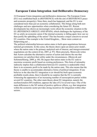 European Union Integration And Deliberative Democracy
2.0 European Union integration and deliberative democracy The European Union
(EU) was established back in (REFERENCE) with the aim of (REFERENCE peace
and economic prosperity). Since then, much has happened, and the EU is now
considered more than just an economic collaboration. This brings along both new
challenges and new opportunities when considering the future EU. Recent
developments has shown an increasingly worry about the economic situation in the
EU (REFERENCE GREECE AND SPAIN), which challenges the legitimacy of the
EU as solely an economic union if the internal economy is falling apart, how can we
then justify the upholding of the union? This has become a major concern to several
EU countries. One example is the United Kingdom,... Show more content on
Helpwriting.net ...
The political relationship between nation states is built upon negotiations between
national governments. In this sense, the theory draws upon an ration actor model ,
where the nation state is the primary analytical unit of interest, and intergovernmental
negotiations are the context (Cini, 2007, p. 97). More precisely, Moravcsik writes
that Actors calculate the alternative courses of action and choose the one that
maximizes (or satisfies) their utility under the circumstances. (Moravcik and
Schimmelfennig, 2009, p. 68). He argues that nation states in the EU seek to
maximise economic profit based on existing preferences. This form of rationality
indirectly implies that a collaboration between EU countries is undesirable when
there is no economic profit to be made by the nation state. This also means that the
theory is unable to accommodate alternative forms of political integration. If one
believes in the idea that EU integration is (or should be) built upon economic
profitable results alone, then it should be no surprise that the EU is currently
witnessing the appearance of an increasing number of euroscepticist parties within
several EU countries. The other main theory about EU integration, namely the
neofunctionalist (NF) tradition, opposes the idea of LI in several ways. One of the
main differences is the NF notion of positive spillover effects, e.g. that integration
within the economic sector provides strong incentives for integration within other
sectors.
 