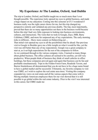 My Experience At The London, Oxford, And Dublin
The trip to London, Oxford, and Dublin taught me so much more than I ever
thought possible. The experience truly opened my eyes to global business, and made
a huge impact on my education. Coming into this semester at CU I wondered if
business really was the right career choice for me, but this trip changed my
perspective entirely and validated any previous doubts. The trip, most importantly,
proved that there are so many opportunities out there in the business world because
before this trip I had very little exposure to looking into business environments,
cultures, and interactions. The visits that we took to Google, Zayo, IMB, Barry
Callebaut, CBRE, and more far surpassed any of my expectations. The early morning
treks to different... Show more content on Helpwriting.net ...
That initial visit opened my eyes to all the possibilities that lie ahead. Our previous
visit to Google in Boulder gave me a little insight on what it would be like, yet the
visit was still better than any of my expectations. Google was a great company to
start at, as it set high expectations for the rest of the companies to follow.
As we continued through to the various company visits, I learned so many things
about global business. The office cultures all seemed to be carefree, yet still very
productive. When people think of business they think of small cubicles in office
buildings, but these companies proved again and again that business can be fun and
profitable simultaneously. Trips to the Feldon Forest Farm, Roadside Tavern, and
Burren Smokehouse all demonstrated that you do not have to be a huge name brand
to have a global market and be successful. Ultimately, my favorite company to visit
was CBRE, so I wish to explore the real estate area more. Visiting this company
expanded my views on real estate and all the various aspects that come with it.
Having multiple American employees there for our visit showed that it is still
possible to go global within the real estate industry. Prior to the visit I was interested
in this career, but CBRE made me
 