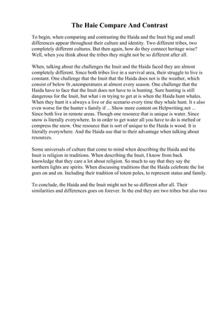 The Haie Compare And Contrast
To begin, when comparing and contrasting the Haida and the Inuit big and small
differences appear throughout their culture and identity. Two different tribes, two
completely different cultures. But then again, how do they connect heritage wise?
Well, when you think about the tribes they might not be so different after all.
When, talking about the challenges the Inuit and the Haida faced they are almost
completely different. Since both tribes live in a survival area, their struggle to live is
constant. One challenge that the Inuit that the Haida does not is the weather, which
consist of below 0г‚њtemperatures at almost every season. One challenge that the
Haida have to face that the Inuit does not have to is hunting. Sure hunting is still
dangerous for the Inuit, but what i m trying to get at is when the Haida hunt whales.
When they hunt it s always a live or die scenario every time they whale hunt. It s also
even worse for the hunter s family if ... Show more content on Helpwriting.net ...
Since both live in remote areas. Though one resource that is unique is water. Since
snow is literally everywhere. In in order to get water all you have to do is melted or
compress the snow. One resource that is sort of unique to the Haida is wood. It is
literally everywhere. And the Haida use that to their advantage when talking about
resources.
Some universals of culture that come to mind when describing the Haida and the
Inuit is religion in traditions. When describing the Inuit, I know from back
knowledge that they care a lot about religion. So much to say that they say the
northern lights are spirits. When discussing traditions that the Haida celebrate the list
goes on and on. Including their tradition of totem poles, to represent status and family.
To conclude, the Haida and the Inuit might not be so different after all. Their
similarities and differences goes on forever. In the end they are two tribes but also two
 