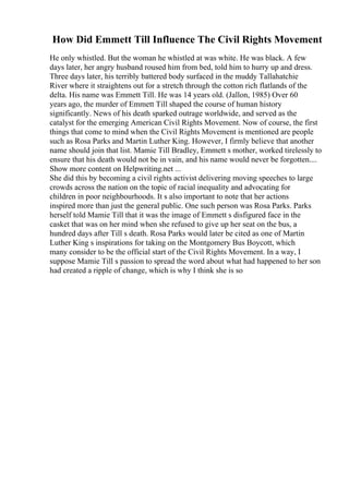 How Did Emmett Till Influence The Civil Rights Movement
He only whistled. But the woman he whistled at was white. He was black. A few
days later, her angry husband roused him from bed, told him to hurry up and dress.
Three days later, his terribly battered body surfaced in the muddy Tallahatchie
River where it straightens out for a stretch through the cotton rich flatlands of the
delta. His name was Emmett Till. He was 14 years old. (Jallon, 1985) Over 60
years ago, the murder of Emmett Till shaped the course of human history
significantly. News of his death sparked outrage worldwide, and served as the
catalyst for the emerging American Civil Rights Movement. Now of course, the first
things that come to mind when the Civil Rights Movement is mentioned are people
such as Rosa Parks and Martin Luther King. However, I firmly believe that another
name should join that list. Mamie Till Bradley, Emmett s mother, worked tirelessly to
ensure that his death would not be in vain, and his name would never be forgotten....
Show more content on Helpwriting.net ...
She did this by becoming a civil rights activist delivering moving speeches to large
crowds across the nation on the topic of racial inequality and advocating for
children in poor neighbourhoods. It s also important to note that her actions
inspired more than just the general public. One such person was Rosa Parks. Parks
herself told Mamie Till that it was the image of Emmett s disfigured face in the
casket that was on her mind when she refused to give up her seat on the bus, a
hundred days after Till s death. Rosa Parks would later be cited as one of Martin
Luther King s inspirations for taking on the Montgomery Bus Boycott, which
many consider to be the official start of the Civil Rights Movement. In a way, I
suppose Mamie Till s passion to spread the word about what had happened to her son
had created a ripple of change, which is why I think she is so
 