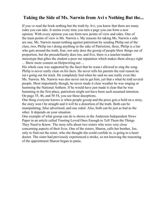 Taking the Side of Ms. Narwin from Avi s Nothing But the...
If you ve read the book nothing but the truth by Avi, you know that there are many
sides you can take. It seems every time you turn a page you can form a new
opinion. With every opinion you can form new points of view and sides. One of
the main points of view is Ms. Narwin s. My reasons for taking Ms. Narwin s side
are one, Ms. Narwin meant nothing against patriotism by sending Philip out of the
class, two, Philip isn t doing anything in the sake of Patriotism, three, Philip is a liar
who gets around the truth, four, not only does the gossip of people blow things our of
proportion, but the pressdefiantly does too, and five, there is a teacher/student
stereotype that gibes the student a poor me reputation which makes them always right
... Show more content on Helpwriting.net ...
His whole case was supported by the facet that he wasn t allowed to sing the song.
Philip is never really clear on his facts. He never tells his parents the real reason he
isn t going out for track. He completely lied when he said no one really even like
Ms. Narwin. Ms. Narwin was also never out to get him, yet that s what he told several
people. Most importantly though, he never made it clear weather he was singing or
humming the National Anthem. If he would have just made it clear that he was
humming in the first place, patriotism might not have been such assumed intention.
On page 35, 46, and 50 54, you see these deceptions.
One thing everyone knows is when people gossip and the press gets a hold on a story,
the story won t be straight and it will be a distortion of the truth. Both can be
manipulating, false advertised, and one sided. Also, both can be just as bad as the
other. It depends on your situation.
One example of what gossip can do is shown in the Anderson Independent News
Paper in an article called Trusting Loved Ones Enough to Tell Them the Things
They Need to Know. The story tells about two sisters who were very close
concerning aspects of their lives. One of the sisters, Sharon, calls her brother, Joe,
only to find out the sister, who she thought she could confide in, is going to a heart
doctor. The sister had previously experienced a stroke, so not knowing the reasoning
of the appointment Sharon began to panic.
 