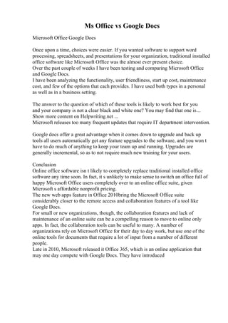 Ms Office vs Google Docs
Microsoft Office Google Docs
Once upon a time, choices were easier. If you wanted software to support word
processing, spreadsheets, and presentations for your organization, traditional installed
office software like Microsoft Office was the almost ever present choice.
Over the past couple of weeks I have been testing and comparing Microsoft Office
and Google Docs.
I have been analyzing the functionality, user friendliness, start up cost, maintenance
cost, and few of the options that each provides. I have used both types in a personal
as well as in a business setting.
The answer to the question of which of these tools is likely to work best for you
and your company is not a clear black and white one? You may find that one is...
Show more content on Helpwriting.net ...
Microsoft releases too many frequent updates that require IT department intervention.
Google docs offer a great advantage when it comes down to upgrade and back up
tools all users automatically get any feature upgrades to the software, and you won t
have to do much of anything to keep your team up and running. Upgrades are
generally incremental, so as to not require much new training for your users.
Conclusion
Online office software isn t likely to completely replace traditional installed office
software any time soon. In fact, it s unlikely to make sense to switch an office full of
happy Microsoft Office users completely over to an online office suite, given
Microsoft s affordable nonprofit pricing.
The new web apps feature in Office 2010bring the Microsoft Office suite
considerably closer to the remote access and collaboration features of a tool like
Google Docs.
For small or new organizations, though, the collaboration features and lack of
maintenance of an online suite can be a compelling reason to move to online only
apps. In fact, the collaboration tools can be useful to many. A number of
organizations rely on Microsoft Office for their day to day work, but use one of the
online tools for documents that require a lot of input from a number of different
people.
Late in 2010, Microsoft released it Office 365, which is an online application that
may one day compete with Google Docs. They have introduced
 