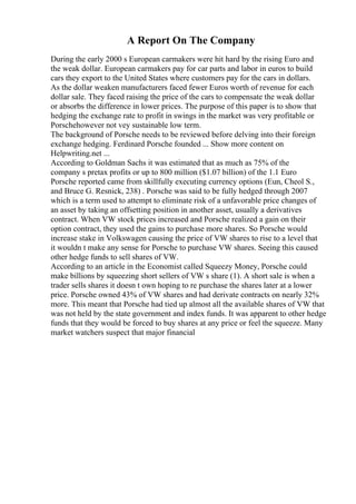 A Report On The Company
During the early 2000 s European carmakers were hit hard by the rising Euro and
the weak dollar. European carmakers pay for car parts and labor in euros to build
cars they export to the United States where customers pay for the cars in dollars.
As the dollar weaken manufacturers faced fewer Euros worth of revenue for each
dollar sale. They faced raising the price of the cars to compensate the weak dollar
or absorbs the difference in lower prices. The purpose of this paper is to show that
hedging the exchange rate to profit in swings in the market was very profitable or
Porschehowever not vey sustainable low term.
The background of Porsche needs to be reviewed before delving into their foreign
exchange hedging. Ferdinard Porsche founded ... Show more content on
Helpwriting.net ...
According to Goldman Sachs it was estimated that as much as 75% of the
company s pretax profits or up to 800 million ($1.07 billion) of the 1.1 Euro
Porsche reported came from skillfully executing currency options (Eun, Cheol S.,
and Bruce G. Resnick, 238) . Porsche was said to be fully hedged through 2007
which is a term used to attempt to eliminate risk of a unfavorable price changes of
an asset by taking an offsetting position in another asset, usually a derivatives
contract. When VW stock prices increased and Porsche realized a gain on their
option contract, they used the gains to purchase more shares. So Porsche would
increase stake in Volkswagen causing the price of VW shares to rise to a level that
it wouldn t make any sense for Porsche to purchase VW shares. Seeing this caused
other hedge funds to sell shares of VW.
According to an article in the Economist called Squeezy Money, Porsche could
make billions by squeezing short sellers of VW s share (1). A short sale is when a
trader sells shares it doesn t own hoping to re purchase the shares later at a lower
price. Porsche owned 43% of VW shares and had derivate contracts on nearly 32%
more. This meant that Porsche had tied up almost all the available shares of VW that
was not held by the state government and index funds. It was apparent to other hedge
funds that they would be forced to buy shares at any price or feel the squeeze. Many
market watchers suspect that major financial
 