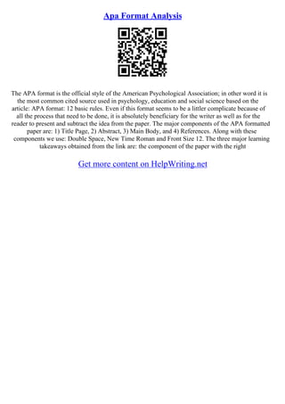 Apa Format Analysis
The APA format is the official style of the American Psychological Association; in other word it is
the most common cited source used in psychology, education and social science based on the
article: APA format: 12 basic rules. Even if this format seems to be a littler complicate because of
all the process that need to be done, it is absolutely beneficiary for the writer as well as for the
reader to present and subtract the idea from the paper. The major components of the APA formatted
paper are: 1) Title Page, 2) Abstract, 3) Main Body, and 4) References. Along with these
components we use: Double Space, New Time Roman and Front Size 12. The three major learning
takeaways obtained from the link are: the component of the paper with the right
Get more content on HelpWriting.net
 