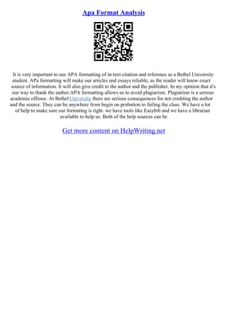 Apa Format Analysis
It is very important to use APA formatting of in–text citation and reference as a Bethel University
student. APa formatting will make our articles and essays reliable, as the reader will know exact
source of information. It will also give credit to the author and the publisher. In my opinion that it's
our way to thank the author.APA formatting allows us to avoid plagiarism. Plagiarism is a serious
academic offense. At Bethel University there are serious consequences for not crediting the author
and the source. They can be anywhere from begin on probation to failing the class. We have a lot
of help to make sure our formating is right. we have tools like Easybib and we have a librarian
available to help us. Both of the help sources can be
Get more content on HelpWriting.net
 
