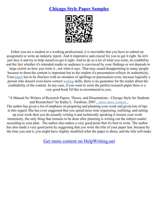 Chicago Style Paper Samples
Either you are a student or a working professional, it is inevitable that you have to submit an
assignment or write an industry report. And it imperative and crucial for you to get it right. So let's
just face it and try to help ourselves get it right. And to do so a lot of what you write, its credibility
and the fact whether it's intended reader or audience is convinced by your findings or not depends to
large extent on how you write it , not what it says. That may sound disappointing to many people
because to them the content is important but to the readers it's presentation reflects its authenticity.
Your paper has to be flawless with no mistakes of spellings or punctuation even, because logically a
person who doesn't even know correct writing skills, there is no guarantee for the reader about the
creditability of the content. In any case, if you want to write the perfect research paper there is a
very good book I'd like to recommend to you;
"A Manual for Writers of Research Papers, Theses, and Dissertations– Chicago Style for Students
and Researchers" by Kathy L. Turabian, 2007....show more content...
The author has given a lot of emphasis on preparing and planning your work and given lots of tips
in this regard. She has even suggested that you spend more time organizing, outlining, and setting
up your work then you do actually writing it and technically speaking it lessens your work
immensely, the only thing that remains to be done after planning is writing out the subject matter
according to your plan . The author also makes a very good point that it's best to write. The author
has also made a very good point by suggesting that you write the title of your paper last, because by
the time you end it, you might have slightly modified what the paper is about, and the title will make
Get more content on HelpWriting.net
 