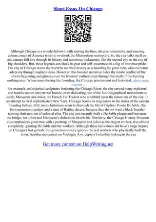 Short Essay On Chicago
Although Chicago is a wonderful town with soaring skylines, diverse restaurants, and amazing
culture, much of America tends to overlook the Midwestern metropolis. So, the city talks itself up
and creates folklore through its history and numerous nicknames, like the second city or the city of
big shoulders. But, those legends can cloak its past and self–awareness in a fog of immense pride.
The city of Chicago wants the world to see their history as a founding by great men, who overcame
adversity through inspired ideas. However, this boosted narrative hides the innate conflict of the
town's beginning and glosses over the laborers' maltreatment through the myth of the hustling
working man. When remembering the founding, the Chicago government and historical...show more
content...
For example, on historical sculptures bordering the Chicago River, the city carved many explorers'
and traders' names into eternal bronze, even dedicating one of the four biographical monuments to
solely Marquette and Joliet, the French Fur Traders who stumbled upon the future site of the city. In
an attempt to rival sophisticated New York, Chicago boosts its originators to the status of the eastern
founding fathers. Still, many historians seem to diminish the life of Baptiste Pointe De Sable, the
first permanent resident and a man of Haitian decent, because they do not want a black founder
tainting their new set of colonial elite. The city just recently built a De Sable plaque and bust near
the bridge, but Joliet and Marquette's dedication dwarfs his. Similarly, the Chicago History Museum
also emphasizes great men with a painting of Marquette and Joliet as the largest artifact, also almost
completely ignoring De Sable and the workers. Although these individuals did have a large impact
on Chicago's fast growth, this great man history ignores the real workers who physically built the
town. Another monument on Michigan Ave. depicts Columbia looking to the sun
Get more content on HelpWriting.net
 