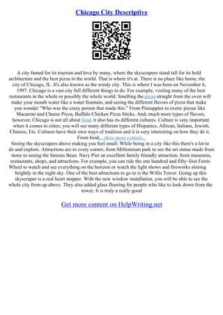 Chicago City Descriptive
A city famed for its tourism and love by many, where the skyscrapers stand tall for its bold
architecture and the best pizza in the world. That is where it's at. There is no place like home, the
city of Chicago, IL. It's also known as the windy city. This is where I was born on November 6,
1997. Chicago is a vast city full different things to do. For example, visiting many of the best
restaurants in the whole or possibly the whole world. Smelling the pizza straight from the oven will
make your mouth water like a water fountain, and seeing the different flavors of pizza that make
you wonder "Who was the crazy person that made this." From Pineapples to exotic pizzas like
Macaroni and Cheese Pizza, Buffalo Chicken Pizza Sticks. And; much more types of flavors,
however, Chicago is not all about food, it also has its different cultures. Culture is very important
when it comes to cities; you will see many different types of Hispanics, African, Italians, Jewish,
Chinese, Etc. Cultures have their own ways of tradition and it is very interesting on how they do it.
From food,...show more content...
Seeing the skyscrapers above making you feel small. While being in a city like this there's a lot to
do and explore. Attractions are in every corner, from Millennium park to see the art statue made from
stone to seeing the famous Bean. Navy Pier an excellent family friendly attraction, from museums,
restaurants, shops, and attractions. For example, you can ride the one hundred and fifty–foot Ferris
Wheel to watch and see everything on the horizon or watch the light shows and fireworks shining
brightly in the night sky. One of the best attractions to go to is the Willis Tower. Going up this
skyscraper is a real heart stopper. With the new window installation, you will be able to see the
whole city from up above. They also added glass flooring for people who like to look down from the
tower. It is truly a really good
Get more content on HelpWriting.net
 