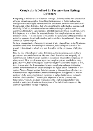 Complexity Is Defined By The American Heritage
Dictionary
Complexity is defined by The American Heritage Dictionary as the state or condition
of being intricate or complex. Something that is complex is further defined as a
configuration consisting of interconnected or interwoven parts that are complicated.
Complicated is then defined as that which is difficult to understand or analyze. And
finally by definition, to understand means to know through experience and
comprehend the nature, significance or intended meaning within a causal framework.
It is important to note from the above definitions that complexitydoes not merely
mean not simple . It is also critical to realize that the complexity of the systemmust be
related to a perspective of understanding as it related to a logical causal... Show more
content on Helpwriting.net ...
So these emergent rules of complexity are not strictly physical laws in the Newtonian
sense but rather arise from the logical constructs, functioning and control of the
overall system directive which is in turn dependent on the governance of physical
laws.
Note the role of the observer in this definition and the reliance upon its ability to
process and interpret information. Because of this dependence on a capacity of
comprehension by the observer, a complex system can be considered organized or
disorganized. Most people would agree that complex systems usually have many
parts. However, the way those parts interrelate might be difficult to discern. In fact,
there is somewhat of a disconnection between complexity and organization that
centers around the observers understanding of the logical causal framework of the
system. Warren Weaver posited that disorganized or disordered complexity exists
when there are a large number of parts within the system that appeared to interact
randomly. Like a mixed solution of chemicals in a glass beaker or gas molecules
within a closed container. The emergent properties of such a system (color,
temperature, viscosity, etc.) can be understood by solely using probability and
statistical methods to describe the interactions of the individual components. By
contrast organized or ordered complexity
 
