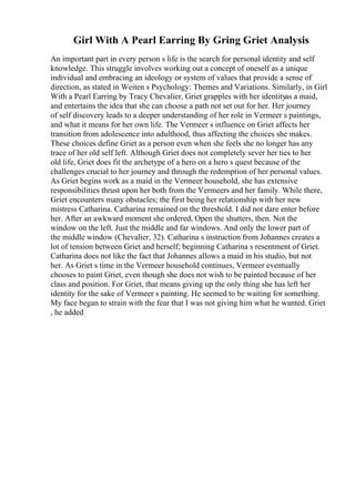 Girl With A Pearl Earring By Gring Griet Analysis
An important part in every person s life is the search for personal identity and self
knowledge. This struggle involves working out a concept of oneself as a unique
individual and embracing an ideology or system of values that provide a sense of
direction, as stated in Weiten s Psychology: Themes and Variations. Similarly, in Girl
With a Pearl Earring by Tracy Chevalier, Griet grapples with her identityas a maid,
and entertains the idea that she can choose a path not set out for her. Her journey
of self discovery leads to a deeper understanding of her role in Vermeer s paintings,
and what it means for her own life. The Vermeer s influence on Griet affects her
transition from adolescence into adulthood, thus affecting the choices she makes.
These choices define Griet as a person even when she feels she no longer has any
trace of her old self left. Although Griet does not completely sever her ties to her
old life, Griet does fit the archetype of a hero on a hero s quest because of the
challenges crucial to her journey and through the redemption of her personal values.
As Griet begins work as a maid in the Vermeer household, she has extensive
responsibilities thrust upon her both from the Vermeers and her family. While there,
Griet encounters many obstacles; the first being her relationship with her new
mistress Catharina. Catharina remained on the threshold. I did not dare enter before
her. After an awkward moment she ordered, Open the shutters, then. Not the
window on the left. Just the middle and far windows. And only the lower part of
the middle window (Chevalier, 32). Catharina s instruction from Johannes creates a
lot of tension between Griet and herself; beginning Catharina s resentment of Griet.
Catharina does not like the fact that Johannes allows a maid in his studio, but not
her. As Griet s time in the Vermeer household continues, Vermeer eventually
chooses to paint Griet, even though she does not wish to be painted because of her
class and position. For Griet, that means giving up the only thing she has left her
identity for the sake of Vermeer s painting. He seemed to be waiting for something.
My face began to strain with the fear that I was not giving him what he wanted. Griet
, he added
 