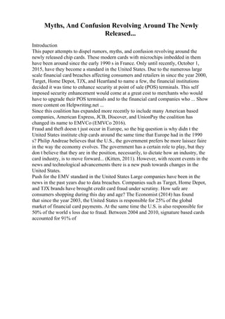 Myths, And Confusion Revolving Around The Newly
Released...
Introduction
This paper attempts to dispel rumors, myths, and confusion revolving around the
newly released chip cards. These modern cards with microchips imbedded in them
have been around since the early 1990 s in France. Only until recently, October 1,
2015, have they become a standard in the United States. Due to the numerous large
scale financial card breaches affecting consumers and retailers in since the year 2000,
Target, Home Depot, TJX, and Heartland to name a few, the financial institutions
decided it was time to enhance security at point of sale (POS) terminals. This self
imposed security enhancement would come at a great cost to merchants who would
have to upgrade their POS terminals and to the financial card companies who ... Show
more content on Helpwriting.net ...
Since this coalition has expanded more recently to include many American based
companies, American Express, JCB, Discover, and UnionPay the coalition has
changed its name to EMVCo (EMVCo 2016).
Fraud and theft doesn t just occur in Europe, so the big question is why didn t the
United States institute chip cards around the same time that Europe had in the 1990
s? Philip Andreae believes that the U.S., the government prefers be more laissez faire
in the way the economy evolves. The government has a certain role to play, but they
don t believe that they are in the position, necessarily, to dictate how an industry, the
card industry, is to move forward... (Kitten, 2011). However, with recent events in the
news and technological advancements there is a new push towards changes in the
United States.
Push for the EMV standard in the United States Large companies have been in the
news in the past years due to data breaches. Companies such as Target, Home Depot,
and TJX brands have brought credit card fraud under scrutiny. How safe are
consumers shopping during this day and age? The Economist (2014) has found
that since the year 2003, the United States is responsible for 25% of the global
market of financial card payments. At the same time the U.S. is also responsible for
50% of the world s loss due to fraud. Between 2004 and 2010, signature based cards
accounted for 91% of
 