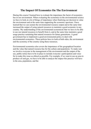 The Impact Of Economics On The Environment
During this course I learned how to evaluate the importance the factor of economics
has in our environment. When evaluating the economics in the environmental science
we have to look at a lot of things of importance when finalizing our decision to value
the environment and at the same time supporting the economic spectrum. I have
learned that we can sustain the environmental resource output and at the same time
increased the output of using natural resources to maintain a good economic in any
country. My understanding of the environmental economicsis that we have to be able
to use our natural resources to benefit from it, and at the same time maintain a good
usage practice sustaining that natural resources for future generations. A good
government has to implement a good environmental policy to deal with
environmental economics. These policies have to look at both sides, the environment
and the economy of the country using these resources.
Environmental economics also covers the importance of the geographical location
and the value that natural resource has for the culture and population. To make sure
we involve everyone in the management of the environment and the output of the
use, public notice have to be in place to include everyone s participation and voice
for to make this issue as ethical as possible. For example, if we want to use an area to
produce oil and gas, we have to be able to analyze the impact this practice will have
in the area, population, and the
 