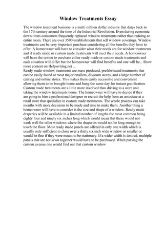 Window Treatments Essay
The window treatment business is a multi million dollar industry that dates back to
the 17th century around the time of the Industrial Revolution. Even during economic
down times consumers frequently replaced window treatments rather than redoing an
entire room. There are over 3500 establishments that sell window coverings. Window
treatments can be very important purchase considering all the benefits they have to
offer. A homeowner will have to consider what their needs are for window treatments
and if ready made or custom made treatments will meet their needs. A homeowner
will have the option to purchase either ready made or custom made treatments and
each situation will differ but the homeowner will find benefits and one will be... Show
more content on Helpwriting.net ...
Ready made window treatments are mass produced, prefabricated treatments that
can be easily found at most major retailers, discount stores, and a large number of
catalog and online stores. This makes them easily accessible and convenient
allowing them to be brought home and hung the same day for instant gratification.
Custom made treatments are a little more involved than driving to a store and
taking the window treatments home. The homeowner will have to decide if they
are going to hire a professional designer or recruit the help from an associate at a
retail store that specialize in custom made treatments. The whole process can take
months with more decisions to be made and time to make them. Another thing a
homeowner will have to consider is the size and shape of a window. Ready made
draperies will be available in a limited number of lengths the most common being
eighty four and ninety six inches long which would mean that these would not
work well for taller windows where the draperies would not be long enough to
touch the floor. Most ready made panels are offered in only one width which is
usually only sufficient to close over a thirty six inch wide window or smaller or
would be fine if they were meant to be stationary. If a wider width is desired, multiple
panels that are not sewn together would have to be purchased. When pursing the
custom avenue one would find out that custom window
 