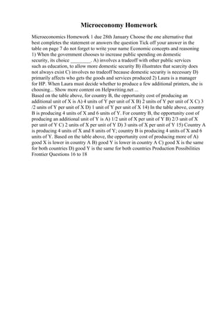 Microeconomy Homework
Microeconomics Homework 1 due 28th January Choose the one alternative that
best completes the statement or answers the question Tick off your answer in the
table on page 7 do not forget to write your name Economic concepts and reasoning
1) When the government chooses to increase public spending on domestic
security, its choice ________. A) involves a tradeoff with other public services
such as education, to allow more domestic security B) illustrates that scarcity does
not always exist C) involves no tradeoff because domestic security is necessary D)
primarily affects who gets the goods and services produced 2) Laura is a manager
for HP. When Laura must decide whether to produce a few additional printers, she is
choosing... Show more content on Helpwriting.net ...
Based on the table above, for country B, the opportunity cost of producing an
additional unit of X is A) 4 units of Y per unit of X B) 2 units of Y per unit of X C) 3
/2 units of Y per unit of X D) 1 unit of Y per unit of X 14) In the table above, country
B is producing 4 units of X and 6 units of Y. For country B, the opportunity cost of
producing an additional unit of Y is A) 1/2 unit of X per unit of Y B) 2/3 unit of X
per unit of Y C) 2 units of X per unit of Y D) 3 units of X per unit of Y 15) Country A
is producing 4 units of X and 8 units of Y; country B is producing 4 units of X and 6
units of Y. Based on the table above, the opportunity cost of producing more of A)
good X is lower in country A B) good Y is lower in country A C) good X is the same
for both countries D) good Y is the same for both countries Production Possibilities
Frontier Questions 16 to 18
 