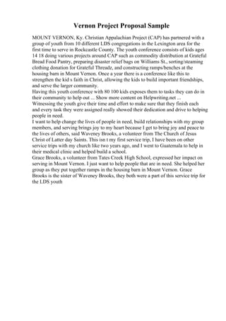 Vernon Project Proposal Sample
MOUNT VERNON, Ky. Christian Appalachian Project (CAP) has partnered with a
group of youth from 10 different LDS congregations in the Lexington area for the
first time to serve in Rockcastle County. The youth conference consists of kids ages
14 18 doing various projects around CAP such as commodity distribution at Grateful
Bread Food Pantry, preparing disaster relief bags on Williams St., sorting/steaming
clothing donation for Grateful Threadz, and constructing ramps/benches at the
housing barn in Mount Vernon. Once a year there is a conference like this to
strengthen the kid s faith in Christ, allowing the kids to build important friendships,
and serve the larger community.
Having this youth conference with 80 100 kids exposes them to tasks they can do in
their community to help out ... Show more content on Helpwriting.net ...
Witnessing the youth give their time and effort to make sure that they finish each
and every task they were assigned really showed their dedication and drive to helping
people in need.
I want to help change the lives of people in need, build relationships with my group
members, and serving brings joy to my heart because I get to bring joy and peace to
the lives of others, said Waveney Brooks, a volunteer from The Church of Jesus
Christ of Latter day Saints. This isn t my first service trip, I have been on other
service trips with my church like two years ago, and I went to Guatemala to help in
their medical clinic and helped build a school.
Grace Brooks, a volunteer from Tates Creek High School, expressed her impact on
serving in Mount Vernon. I just want to help people that are in need. She helped her
group as they put together ramps in the housing barn in Mount Vernon. Grace
Brooks is the sister of Waveney Brooks, they both were a part of this service trip for
the LDS youth
 