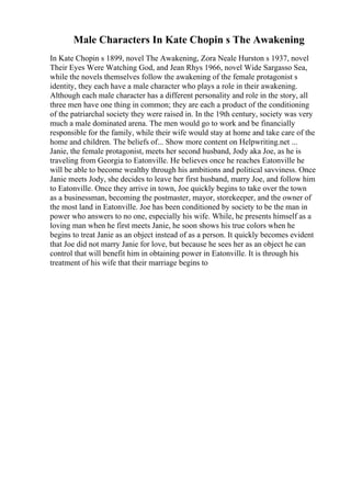 Male Characters In Kate Chopin s The Awakening
In Kate Chopin s 1899, novel The Awakening, Zora Neale Hurston s 1937, novel
Their Eyes Were Watching God, and Jean Rhys 1966, novel Wide Sargasso Sea,
while the novels themselves follow the awakening of the female protagonist s
identity, they each have a male character who plays a role in their awakening.
Although each male character has a different personality and role in the story, all
three men have one thing in common; they are each a product of the conditioning
of the patriarchal society they were raised in. In the 19th century, society was very
much a male dominated arena. The men would go to work and be financially
responsible for the family, while their wife would stay at home and take care of the
home and children. The beliefs of... Show more content on Helpwriting.net ...
Janie, the female protagonist, meets her second husband, Jody aka Joe, as he is
traveling from Georgia to Eatonville. He believes once he reaches Eatonville he
will be able to become wealthy through his ambitions and political savviness. Once
Janie meets Jody, she decides to leave her first husband, marry Joe, and follow him
to Eatonville. Once they arrive in town, Joe quickly begins to take over the town
as a businessman, becoming the postmaster, mayor, storekeeper, and the owner of
the most land in Eatonville. Joe has been conditioned by society to be the man in
power who answers to no one, especially his wife. While, he presents himself as a
loving man when he first meets Janie, he soon shows his true colors when he
begins to treat Janie as an object instead of as a person. It quickly becomes evident
that Joe did not marry Janie for love, but because he sees her as an object he can
control that will benefit him in obtaining power in Eatonville. It is through his
treatment of his wife that their marriage begins to
 