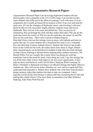 Argumentative Research Papers
Argumentative Research Paper I am an average highschool student who has
decent grades who is generally in the 3.0 3.5 GPA range. I am not like not like
some students who really put in the effort of studying, I will write notes if its an
assignment, but I usually go based off on memory at best I ll go over and read my
notes once. If I use the strategies of flashcards, music, and rewriting I will more
likely be able to to be successful. Highly effective students create and review
flashcards. They will use it for terms and definitions. They use process of
elimination, they go through the cards and they makes three piles. Pile one are the
cards they know are correct of, Pile two are the cards they are unsure of, and Pile
three are the cards they... Show more content on Helpwriting.net ...
Most that I know who use this strategy listen to music with earbuds and listen to
genres like rap. For some students this is beneficial but some it isn t, it depends
how and what type of music students listen to. Student who listen to rap usually
focus on the words not the work, this makes them more likely to forget. Studies
show classical music can be beneficial to students it help relax the mind and body
to help it focus, listening to Mozart before studying helps students memories; The
Mozart Effect. For me I usually like it quite when I am doing my work but
sometimes I am in the mood for music when doing my work. I use this strategy but
not all the time while it hasn t help improve my test scores significantly, It does
help me focus and finish my work.( Do Or Don t: Studying While Listening To
Music ) Similarly to flashcards rewriting is an efficient strategy that highly effective
students use. They will rewrite terms, formulas, etc. over and over again until they
understand and remember it. Studies show students who write their work develop a
deeper memory rather than student who dont or type on a computer. I don t
typically rewrite all the time because it tedious and time consuming but if I did start
making this a habit I know I ll be more likely to remember.( For More Effective
Studying, Take Notes With Pen and
 
