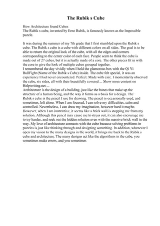 The Rubik s Cube
How Architecture found Cubes
The Rubik s cube, invented by Erno Rubik, is famously known as the Impossible
puzzle.
It was during the summer of my 7th grade that I first stumbled upon the Rubik s
cube. The Rubik s cube is a cube with different colors on all sides. The goal is to be
able to return the original look of the cube, with all the edges and corners
corresponding to the center color of each face. People seem to think the cube is
made out of 27 cubes, but it is actually made of a core. The other pieces fit in with
the core to give the look of multiple cubes grouped together.
I remembered the day vividly when I held the glamorous box with the Qi Yi
BullFight (Name of the Rubik s Cube) inside. The cube felt special, it was an
experience I had never encountered. Perfect. Made with care. I momentarily observed
the cube, six sides, all with their beautifully covered ... Show more content on
Helpwriting.net ...
Architecture is the design of a building, just like the bones that make up the
structure of a human being, and the way it forms as a basis for a design. The
Rubik s cube is the pencil I use for drawing. The pencil is occasionally used, and
sometimes, left alone. When I am focused, I can solve my difficulties, calm and
controlled. Nevertheless, I can draw my imagination, however hard it maybe.
However, when I am inattentive, it seems like a brick wall is stopping me from my
solution. Although this pencil may cause me to stress out, it can also encourage me
to try harder, and seek out the hidden solution even with the massive brick wall in the
way. My love of architecture connects with the cube because solving problems in
puzzles is just like thinking through and designing something. In addition, whenever I
open my vision to the many designs in the world, it brings me back to the Rubik s
cube and architecture. The many designs act like the algorithms in the cube, you
sometimes make errors, and you sometimes
 
