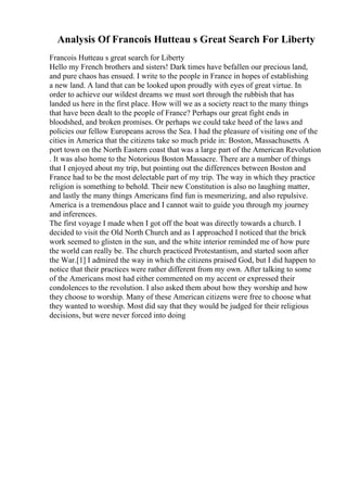 Analysis Of Francois Hutteau s Great Search For Liberty
Francois Hutteau s great search for Liberty
Hello my French brothers and sisters! Dark times have befallen our precious land,
and pure chaos has ensued. I write to the people in France in hopes of establishing
a new land. A land that can be looked upon proudly with eyes of great virtue. In
order to achieve our wildest dreams we must sort through the rubbish that has
landed us here in the first place. How will we as a society react to the many things
that have been dealt to the people of France? Perhaps our great fight ends in
bloodshed, and broken promises. Or perhaps we could take heed of the laws and
policies our fellow Europeans across the Sea. I had the pleasure of visiting one of the
cities in America that the citizens take so much pride in: Boston, Massachusetts. A
port town on the North Eastern coast that was a large part of the American Revolution
. It was also home to the Notorious Boston Massacre. There are a number of things
that I enjoyed about my trip, but pointing out the differences between Boston and
France had to be the most delectable part of my trip. The way in which they practice
religion is something to behold. Their new Constitution is also no laughing matter,
and lastly the many things Americans find fun is mesmerizing, and also repulsive.
America is a tremendous place and I cannot wait to guide you through my journey
and inferences.
The first voyage I made when I got off the boat was directly towards a church. I
decided to visit the Old North Church and as I approached I noticed that the brick
work seemed to glisten in the sun, and the white interior reminded me of how pure
the world can really be. The church practiced Protestantism, and started soon after
the War.[1] I admired the way in which the citizens praised God, but I did happen to
notice that their practices were rather different from my own. After talking to some
of the Americans most had either commented on my accent or expressed their
condolences to the revolution. I also asked them about how they worship and how
they choose to worship. Many of these American citizens were free to choose what
they wanted to worship. Most did say that they would be judged for their religious
decisions, but were never forced into doing
 