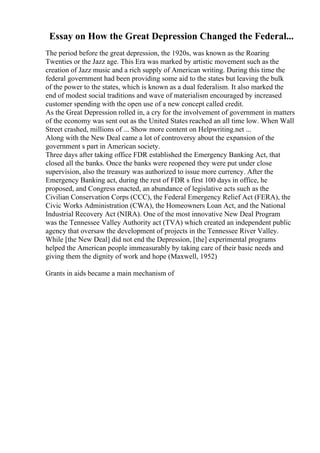 Essay on How the Great Depression Changed the Federal...
The period before the great depression, the 1920s, was known as the Roaring
Twenties or the Jazz age. This Era was marked by artistic movement such as the
creation of Jazz music and a rich supply of American writing. During this time the
federal government had been providing some aid to the states but leaving the bulk
of the power to the states, which is known as a dual federalism. It also marked the
end of modest social traditions and wave of materialism encouraged by increased
customer spending with the open use of a new concept called credit.
As the Great Depression rolled in, a cry for the involvement of government in matters
of the economy was sent out as the United States reached an all time low. When Wall
Street crashed, millions of ... Show more content on Helpwriting.net ...
Along with the New Deal came a lot of controversy about the expansion of the
government s part in American society.
Three days after taking office FDR established the Emergency Banking Act, that
closed all the banks. Once the banks were reopened they were put under close
supervision, also the treasury was authorized to issue more currency. After the
Emergency Banking act, during the rest of FDR s first 100 days in office, he
proposed, and Congress enacted, an abundance of legislative acts such as the
Civilian Conservation Corps (CCC), the Federal Emergency Relief Act (FERA), the
Civic Works Administration (CWA), the Homeowners Loan Act, and the National
Industrial Recovery Act (NIRA). One of the most innovative New Deal Program
was the Tennessee Valley Authority act (TVA) which created an independent public
agency that oversaw the development of projects in the Tennessee River Valley.
While [the New Deal] did not end the Depression, [the] experimental programs
helped the American people immeasurably by taking care of their basic needs and
giving them the dignity of work and hope (Maxwell, 1952)
Grants in aids became a main mechanism of
 
