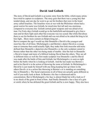 David And Goliath
The story of David and Goliath is an iconic story from the bible, which many artists
have tried to capture in sculptures. The story goes that there was a young boy that
tended sheep, and one day he went to go see his brothers that were in the Israel
army called Israelites. The Israelites were at war with the Philistines whom had a
great warrior his name was Goliath, he stood nine feet tall and was enormous
compared to everyone else. Goliath carried giant weapons and was afraid of no
man. For Forty days Goliath would go to the battlefield and demand to give him a
man and let them fight each other but everyone was too scared. But while Davidwas
there to see his brothers he saw Goliath and was not afraid so he asked the king to let
him fight... Show more content on Helpwriting.net ...
But to compare the age I would say that Donatello s David is the youngest and
most boy like of all three. Michelangelo s and Bernini s depict David as a young
man or someone that could actually fight, they make him look muscular and more
defined than Donatello s depiction also Donatello s is the only sculpture casted in
bronze rather than the other two being made of marble. Also the hair in Donatello
s David is longer and more of a biblical looking David than the others. They are all
in different times as well the first made sculpture was Donatello s and his David
was made after the battle of him and Goliath, but Michelangelo s is seen as right
before the battle when he is looking at Goliath. And the last made was Bernini s
and in his David is in the action of throwing the stone at Goliath. In Michelangelo s
David he is just made by himself with one thing keeping him up where in the
others David s is in a action like throwing in Bernini s or is standing on something
like in Donatello s. The facial expressions in all of these are actually quite different as
well if you really look at them. In Bernini s his face is distressed and in
concentration. But in Michelangelo s his face is almost blank but with a look as if
to no shock of the giant in front of him. And finally Donatello s has a face of a grin
or smirk where he has defeated the great Goliath and he is now happy. They also have
 