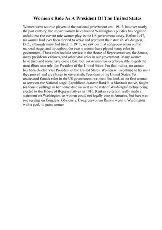 Women s Role As A President Of The United States
Women were not role players in the national government until 1917, but over nearly
the past century, the impact women have had on Washington s politics has begun to
unfold into the current role women play in the US government today. Before 1917,
no woman had ever been elected to serve and represent their state in Washington,
D.C., although many had tried. In 1917, we saw our first congresswoman on the
national stage, and throughout the year s woman have played many roles in
government. These roles include service in the House of Representatives, the Senate,
many presidents cabinets, and other vital roles in our government. Many women
have tried and some have come close, but, no woman has ever been able to grab the
most illustrious role, the President of the United States. For that matter, no woman
has been elected Vice President of the United States. Women will continue to try until
they prevail and are chosen to serve as the President of the United States. To
understand female roles in the US government, we must first look at the first woman
to serve on the National stage. Republican Jeanette Rankin, a Montana native, fought
for female suffrage in her home state as well as the state of Washington before being
elected to the House of Representatives in 1916. Rankin s election really made a
statement on Washington, as women could not legally vote in America, but here was
one serving on Congress. Obviously, Congresswoman Rankin went to Washington
with a goal, to grant women
 