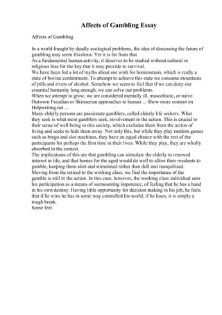 Affects of Gambling Essay
Affects of Gambling
In a world fraught by deadly ecological problems, the idea of discussing the future of
gambling may seem frivolous. Yet it is far from that.
As a fundamental human activity, it deserves to be studied without cultural or
religious bias for the key that it may provide to survival.
We have been fed a lot of myths about our wish for homeostasis, which is really a
state of bovine contentment. To attempt to achieve this state we consume mountains
of pills and rivers of alcohol. Somehow we seem to feel that if we can deny our
essential humanity long enough, we can solve our problems.
When we attempt to grow, we are considered mentally ill, masochistic, or naive.
Outworn Freudian or Skinnerian approaches to human ... Show more content on
Helpwriting.net ...
Many elderly persons are passionate gamblers, called elderly life seekers. What
they seek is what most gamblers seek, involvement in the action. This is crucial to
their sense of well being in this society, which excludes them from the action of
living and seeks to hide them away. Not only this, but while they play random games
such as bingo and slot machines, they have an equal chance with the rest of the
participants for perhaps the first time in their lives. While they play, they are wholly
absorbed in the contest.
The implications of this are that gambling can stimulate the elderly to renewed
interest in life, and that homes for the aged would do well to allow their residents to
gamble, keeping them alert and stimulated rather than dull and tranquilized.
Moving from the retired to the working class, we find the importance of the
gamble is still in the action. In this case, however, the working class individual sees
his participation as a means of surmounting impotence, of feeling that he has a hand
in his own destiny. Having little opportunity for decision making in his job, he feels
that if he wins he has in some way controlled his world; if he loses, it is simply a
tough break.
Some feel
 