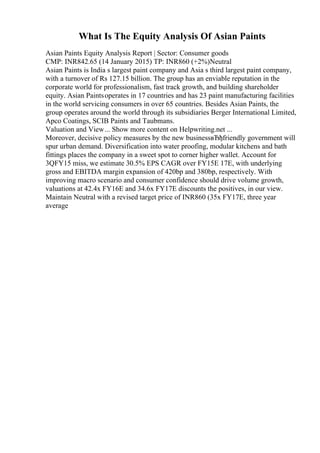 What Is The Equity Analysis Of Asian Paints
Asian Paints Equity Analysis Report | Sector: Consumer goods
CMP: INR842.65 (14 January 2015) TP: INR860 (+2%)Neutral
Asian Paints is India s largest paint company and Asia s third largest paint company,
with a turnover of Rs 127.15 billion. The group has an enviable reputation in the
corporate world for professionalism, fast track growth, and building shareholder
equity. Asian Paintsoperates in 17 countries and has 23 paint manufacturing facilities
in the world servicing consumers in over 65 countries. Besides Asian Paints, the
group operates around the world through its subsidiaries Berger International Limited,
Apco Coatings, SCIB Paints and Taubmans.
Valuation and View... Show more content on Helpwriting.net ...
Moreover, decisive policy measures by the new businessвЂђfriendly government will
spur urban demand. Diversification into water proofing, modular kitchens and bath
fittings places the company in a sweet spot to corner higher wallet. Account for
3QFY15 miss, we estimate 30.5% EPS CAGR over FY15E 17E, with underlying
gross and EBITDA margin expansion of 420bp and 380bp, respectively. With
improving macro scenario and consumer confidence should drive volume growth,
valuations at 42.4x FY16E and 34.6x FY17E discounts the positives, in our view.
Maintain Neutral with a revised target price of INR860 (35x FY17E, three year
average
 