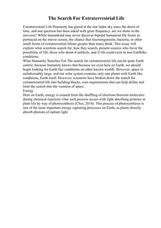 The Search For Extraterrestrial Life
Extraterrestrial Life Humanity has gazed at the star laden sky since the dawn of
time, and one question has been asked with great frequency, are we alone in the
universe? While humankind may never discover bipedal humanoid life forms as
portrayed on the movie screen, the chance that microorganisms, bacteria, or other
small forms of extraterrestrial lifeare greater than many think. This essay will
explore what scientists search for, how they search, present sources who favor the
possibility of life, those who deem it unlikely, and if life could exist in non Earthlike
conditions.
What Humanity Searches For The search for extraterrestrial life can be quite Earth
centric, because humanity knows that because we exist here on Earth, we should
begin looking for Earth like conditions on other known worlds. However, space is
unfathomably large, and our solar system contains only one planet with Earth like
conditions, Earth itself. However, scientists have broken down the search for
extraterrestrial life into building blocks, core requirements that can help define and
limit the search into the vastness of space.
Energy
Here on Earth, energy is created from the shuffling of electrons between molecules
during chemical reactions. One such process occurs with light absorbing proteins in
plant life by way of photosynthesis (Choi, 2014). This process of photosynthesis is
one of the most important energy capturing processes on Earth, as plants directly
absorb photons of radiant light
 