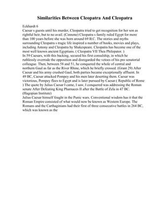 Similarities Between Cleopatra And Cleopatra
Eckhardt 6
Caesar s guests until his murder, Cleopatra tried to get recognition for her son as
rightful heir, but to no avail. (Cinnone) Cleopatra s family ruled Egypt for more
than 100 years before she was born around 69 B.C. The stories and myths
surrounding Cleopatra s tragic life inspired a number of books, movies and plays,
including Antony and Cleopatra by Shakespeare. Cleopatra has become one of the
most well known ancient Egyptians. ( Cleopatra VII Thea Philopator. )
In 59 Caesars, with this backing, secured his first consulship, in which he
ruthlessly overrode the opposition and disregarded the vetoes of his pro senatorial
colleague. Then, between 58 and 51, he conquered the whole of central and
northern Gaul as far as the River Rhine, which he briefly crossed. (Grant 29) After
Caesar and his army crushed Gaul, both parties became exceptionally affluent. In
49 BC, Caesar attacked Pompey and his men later deserting them. Caesar was
victorious, Pompey flees to Egypt and is later pursued by Caesar.( Republic of Rome
) The quote by Julius Caesar I came, I saw, I conquered was addressing the Roman
senate After Defeating King Pharnaces II after the Battle of Zela in 47 BC.
(Hagopian Institute)
Julius Caesar himself fought in the Punic wars. Conventional wisdom has it that the
Roman Empire consisted of what would now be known as Western Europe. The
Romans and the Carthaginians had their first of three consecutive battles in 264 BC,
which was known as the
 