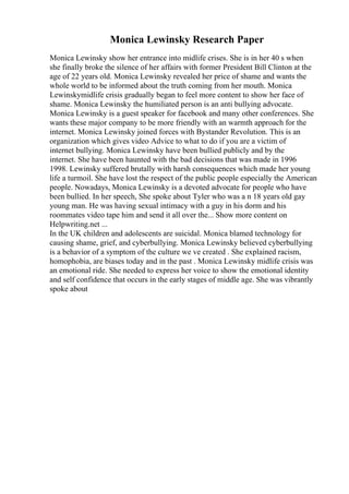 Monica Lewinsky Research Paper
Monica Lewinsky show her entrance into midlife crises. She is in her 40 s when
she finally broke the silence of her affairs with former President Bill Clinton at the
age of 22 years old. Monica Lewinsky revealed her price of shame and wants the
whole world to be informed about the truth coming from her mouth. Monica
Lewinskymidlife crisis gradually began to feel more content to show her face of
shame. Monica Lewinsky the humiliated person is an anti bullying advocate.
Monica Lewinsky is a guest speaker for facebook and many other conferences. She
wants these major company to be more friendly with an warmth approach for the
internet. Monica Lewinsky joined forces with Bystander Revolution. This is an
organization which gives video Advice to what to do if you are a victim of
internet bullying. Monica Lewinsky have been bullied publicly and by the
internet. She have been haunted with the bad decisions that was made in 1996
1998. Lewinsky suffered brutally with harsh consequences which made her young
life a turmoil. She have lost the respect of the public people especially the American
people. Nowadays, Monica Lewinsky is a devoted advocate for people who have
been bullied. In her speech, She spoke about Tyler who was a n 18 years old gay
young man. He was having sexual intimacy with a guy in his dorm and his
roommates video tape him and send it all over the... Show more content on
Helpwriting.net ...
In the UK children and adolescents are suicidal. Monica blamed technology for
causing shame, grief, and cyberbullying. Monica Lewinsky believed cyberbullying
is a behavior of a symptom of the culture we ve created . She explained racism,
homophobia, are biases today and in the past . Monica Lewinsky midlife crisis was
an emotional ride. She needed to express her voice to show the emotional identity
and self confidence that occurs in the early stages of middle age. She was vibrantly
spoke about
 