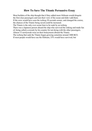 How To Save The Titanic Persuasive Essay
Most builders of the ship thought that if they added more lifeboats would disquite
the first class passengers and ruin their view of the ocean and didn t add them.
If the crew would have seen the iceberg 30 seconds sooner, and changed the course,
the chances of the Titanic being saved could be increased.
The Titanic is the only ever ocean liner to be sunk by an iceberg.
There was a Japanese person aboard the ship who survived the sinking and made fun
of, being called a coward, by his country for not dying with the other passengers.
Almost 12 newlyweds were on their honeymoon aboard the Titanic.
The iceberg that sank the Titanic began growing sometime around 1000 BCE.
If most people would have use the lifeboats, 53% would have survived, but
 