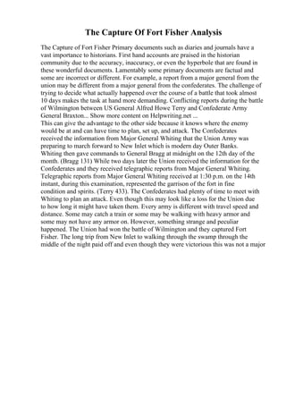 The Capture Of Fort Fisher Analysis
The Capture of Fort Fisher Primary documents such as diaries and journals have a
vast importance to historians. First hand accounts are praised in the historian
community due to the accuracy, inaccuracy, or even the hyperbole that are found in
these wonderful documents. Lamentably some primary documents are factual and
some are incorrect or different. For example, a report from a major general from the
union may be different from a major general from the confederates. The challenge of
trying to decide what actually happened over the course of a battle that took almost
10 days makes the task at hand more demanding. Conflicting reports during the battle
of Wilmington between US General Alfred Howe Terry and Confederate Army
General Braxton... Show more content on Helpwriting.net ...
This can give the advantage to the other side because it knows where the enemy
would be at and can have time to plan, set up, and attack. The Confederates
received the information from Major General Whiting that the Union Army was
preparing to march forward to New Inlet which is modern day Outer Banks.
Whiting then gave commands to General Bragg at midnight on the 12th day of the
month. (Bragg 131) While two days later the Union received the information for the
Confederates and they received telegraphic reports from Major General Whiting.
Telegraphic reports from Major General Whiting received at 1:30 p.m. on the 14th
instant, during this examination, represented the garrison of the fort in fine
condition and spirits. (Terry 433). The Confederates had plenty of time to meet with
Whiting to plan an attack. Even though this may look like a loss for the Union due
to how long it might have taken them. Every army is different with travel speed and
distance. Some may catch a train or some may be walking with heavy armor and
some may not have any armor on. However, something strange and peculiar
happened. The Union had won the battle of Wilmington and they captured Fort
Fisher. The long trip from New Inlet to walking through the swamp through the
middle of the night paid off and even though they were victorious this was not a major
 