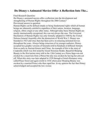 Do Disney s Animated Movies Offer A Reflection Into The...
Final Research Question:
Do Disney s animated movies offer a reflection into the development and
strengthening of Human Rights throughout the 20th Century?
Provisional answer to question:
Human Rights can be defined simply as being fundamental rights which all human
beings are inherently entitled to regardless of their nation, location, language,
religion, ethnic origin or any other status. Although today basic Human Rights are
mostly internationally recognized, this was not always the case. The Universal
Declaration of Human Rights was only formally adopted in 1948 by the United
Nations General Assembly after the destruction of World War 2. Disney was
founded in 1923 and since then has been active in releasing animated movies
throughout the years. Always being conscious of its younger audience, Disney
accepted less graphic versions of fairytales told in hundreds of different formats
from as early as Ancient Greece and China. An example of this is the story of
Cinderella which was first noted by Greek Historian Strabo. Beautiful Sleeping
Beauty in the first known story told in the 12th Century as a Norse Saga was not
awoken by a sweet kiss from a Prince but alas was awoken by having her arm cut
off. When this story was later adapted in 1528 through a French Romance story
called Peace forest and again retold in 1636 where poor Sleeping Beauty was
awoken by a married Prince who then raped her. In my opinion the fact that Disney
acknowledged and accepted the less vicious
 