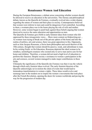 Renaissance Women And Education
During the European Renaissance, a debate arose concerning whether women should
be allowed to receive an education in the universities. This literary and philosophical
debate, known as the Querelle de Femmes, eventually evolved into a wider dispute
regarding the nature of women and their place in society. Contemporaries believed
that women were inferior to men and could be dangerous if not controlled. According
to them, a womans place was in the home playing the role of wife and mother.
However, some women began to push back against these beliefs arguing that women
deserved to receive the same education and opportunities as men.
The Querelle de Femmes gave birth to early feminist ideas from women who felt
oppressed by these misogynistic views ... Show more content on Helpwriting.net ...
As women were trying to break out of the private sphere of the home and into the
realms of politics, arts and science, there was great opposition to this. Opponents,
such as Jean Jacques Rousseau, a Swiss born philosopher and social theorist of the
18th century, thought that women should be passive, weak, and subordinate to man.
In his writing Emile: or On Education, Rousseau depicted the ideal woman to be
mindless, unintelligent creatures who existed only to serve man and to care for her
home and children. Therefore, a woman did not need a high level of education to
perform this function. Despite society s resistance to women s participation in the
arts and sciences, several women managed to make major contributions in these
fields.
Ultimately the significance of the Querelle des Femmes was that it was the vehicle
through which early feminist ideas evolved. The early feminist theorists of the
Querelle unknowingly set in motion the chain of events that would lead to
tremendous transformation in women s rights. These ideas would evolve and
reemerge later in the modern era to inspire the women s movements that took place
after the French Revolution, opening the doors for women worldwide and paving the
way for the progression of modern day
 