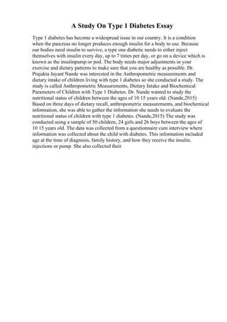 A Study On Type 1 Diabetes Essay
Type 1 diabetes has become a widespread issue in our country. It is a condition
when the pancreas no longer produces enough insulin for a body to use. Because
our bodies need insulin to survive, a type one diabetic needs to either inject
themselves with insulin every day, up to 7 times per day, or go on a device which is
known as the insulinpump or pod. The body needs major adjustments in your
exercise and dietary patterns to make sure that you are healthy as possible. Dr.
Prajakta Jayant Nande was interested in the Anthropometric measurements and
dietary intake of children living with type 1 diabetes so she conducted a study. The
study is called Anthropometric Measurements, Dietary Intake and Biochemical
Parameters of Children with Type 1 Diabetes. Dr. Nande wanted to study the
nutritional status of children between the ages of 10 15 years old. (Nande,2015)
Based on three days of dietary recall, anthropometric measurements, and biochemical
information, she was able to gather the information she needs to evaluate the
nutritional status of children with type 1 diabetes. (Nande,2015) The study was
conducted using a sample of 50 children, 24 girls and 26 boys between the ages of
10 15 years old. The data was collected from a questionnaire cum interview where
information was collected about the child with diabetes. This information included
age at the time of diagnosis, family history, and how they receive the insulin,
injections or pump. She also collected their
 