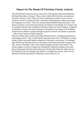 Sinners In The Hands Of Christian Charity Analysis
The 2016 Election and terrorism are just a few of the modern trials and tribulations
that backdrop today s sermons. These events widely differ from the circumstances
of earlier sermons. In the 1700s, the Great Awakening occurred. It was a time of
religious revival in colonial America, and pastors and preachers worked to persuade
the congregate to convert. Thus, the sermons utilized skillful rhetorical tactics. Two
famous sermons to arise from this period were Sinners in the Hands of An Angry God
by Jonathan Edwards and A Model of Christian Charity by John Winthrop. Compared
to Edwards s intense conviction in Sinner in the Hands of An Angry God, Winthrop
crafts the more effective sermon through his positive diction, the inclusive repetition
... Show more content on Helpwriting.net ...
Because of these tactics, along with other rhetorical devices, Winthrop constructs an
encouraging sermon. This overall hopeful and trustworthy tone of Winthrop s writing
creates a more successful impact compared to Edwards s scare tactics. For example,
right off the bat, Edwards uses the word sinners and informs that God is angry in the
title, and yet, Winthrop s title evokes kinder thoughts with the word charity. This
strong, negative emotion of anger can immediately offend the audience and cause
them to disregard what the sermon discusses. On the other hand, the initial tone set
by Winthrop s title can influence the listener to consider the sermon. Above all, an
optimistic outlook presented by Winthrop is more effective in a
 
