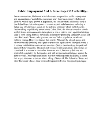 Public Employment And A Percentage Of Availability...
Due to reservations, Dalits and schedules castes are provided public employment
and a percentage of availability guaranteed apart from having reserved electoral
districts. With a rapid growth in population, the idea of what a traditional caste is
has shifted from determining ones economic wealth and class status to having a
better idea of where ones stands on the political spectrum which partly benefits
those wishing to politically appeal to the Dalits. Thus, the idea of castes has slowly
shifted from a socio economic status given to one at birth to now, a political strategy
used to form strong political parties and alliances by promising Schedule Classes and
other Backward Classes, who generate much of Indias population, newfound
political change. However, it is not that simple. Although the idea of quotas and
reservations are appealing and a great step towards equalization, through Lecture 2,
it pointed out that these reservations aren t as effective in minimizing the political
disparity between castes. This is in part because when reservations and politics are
combined, it is useless as researcher Jensenius puts it, because politicians are
controlled completely by their parties and will not take action that goes against the
party s beliefs. Although reservations may not be taking effect as quickly as some
had hoped, that does not mean it isn t taking effect at all. The Schedule Classes and
other Backward Classes have been underrepresented while being underprivileged
 