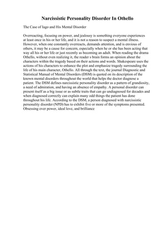 Narcissistic Personality Disorder In Othello
The Case of Iago and His Mental Disorder
Overreacting, focusing on power, and jealousy is something everyone experiences
at least once in his or her life, and it is not a reason to suspect a mental illness.
However, when one constantly overreacts, demands attention, and is envious of
others, it may be a cause for concern, especially when he or she has been acting that
way all his or her life or just recently as becoming an adult. When reading the drama
Othello, without even realizing it, the reader s brain forms an opinion about the
characters within the tragedy based on their actions and words. Shakespeare uses the
actions of his characters to enhance the plot and emphasize tragedy surrounding the
life of his main character, Othello. All through the text, the journal Diagnostic and
Statistical Manual of Mental Disorders (DSM) is quoted on its description of the
known mental disorders throughout the world that helps the doctor diagnose a
patient. The DSM defines narcissistic personality disorder as a pattern of grandiosity,
a need of admiration, and having an absence of empathy. A personal disorder can
present itself as a big issue or as subtle traits that can go undiagnosed for decades and
when diagnosed correctly can explain many odd things the patient has done
throughout his life. According to the DSM, a person diagnosed with narcissistic
personality disorder (NPD) has to exhibit five or more of the symptoms presented.
Obsessing over power, ideal love, and brilliance
 